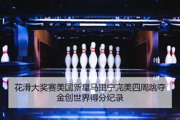 花滑大奖赛美国新星马里宁完美四周跳夺金创世界得分纪录
